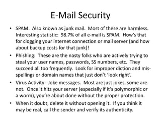 E-Mail Security
• SPAM: Also known as junk mail. Most of these are harmless.
Interesting statistic: 98.7% of all e-mail is SPAM. How’s that
for clogging your internet connection or mail server (and how
about backup costs for that junk)!
• Phishing: These are the nasty folks who are actively trying to
steal your user names, passwords, SS numbers, etc. They
succeed all too frequently. Look for improper diction and mis-
spellings or domain names that just don’t ‘look right’.
• Virus Activity: Joke messages. Most are just jokes, some are
not. Once it hits your server (especially if it’s polymorphic or
a worm), you’re about done without the proper protection.
• When it doubt, delete it without opening it. If you think it
may be real, call the sender and verify its authenticity.
 
