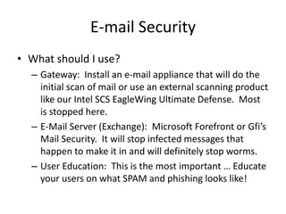 E-mail Security
• What should I use?
– Gateway: Install an e-mail appliance that will do the
initial scan of mail or use an external scanning product
like our Intel SCS EagleWing Ultimate Defense. Most
is stopped here.
– E-Mail Server (Exchange): Microsoft Forefront or Gfi’s
Mail Security. It will stop infected messages that
happen to make it in and will definitely stop worms.
– User Education: This is the most important … Educate
your users on what SPAM and phishing looks like!
 