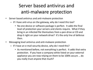 Server based antivirus and
anti-malware protection
• Server based antivirus and anti-malware protection
– IF I have anti-virus on the gateway, why do I need this too?
• No one device or software package is perfect. It adds the final
level of protection your servers and clients require. What if they
bring in an infected file themselves from a pen drive or CD and
drop it right on your network drive? It’s the only line of defense
then.
• Messaging level antivirus and anti-malware protection
– If I have an e-mail security device, why do I need this?
• As mentioned before, not everything is perfect. It adds that extra
protection. If you have a company white listed on your external
appliance you are now relying on them to be 100% secure … do
you really trust anyone that much?
 