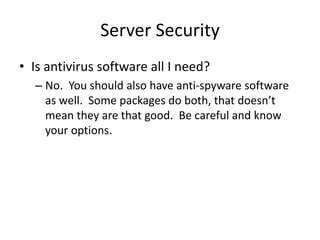 Server Security
• Is antivirus software all I need?
– No. You should also have anti-spyware software
as well. Some packages do both, that doesn’t
mean they are that good. Be careful and know
your options.
 