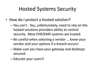 Hosted Systems Security
• How do I protect a hosted solution?
– You can’t. You, unfortunately, need to rely on the
hosted solutions providers ability to control
security. Most EHR/EMR systems are hosted.
– Be careful when selecting a vendor … know your
vendor and your options if a breach occurs!
– Make sure you have your gateway and desktops
secured.
– Educate your users!!
 