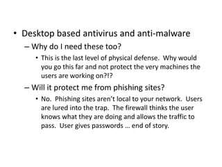 • Desktop based antivirus and anti-malware
– Why do I need these too?
• This is the last level of physical defense. Why would
you go this far and not protect the very machines the
users are working on?!?
– Will it protect me from phishing sites?
• No. Phishing sites aren’t local to your network. Users
are lured into the trap. The firewall thinks the user
knows what they are doing and allows the traffic to
pass. User gives passwords … end of story.
 