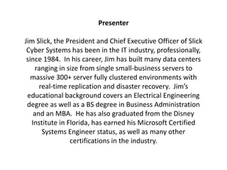 Presenter
Jim Slick, the President and Chief Executive Officer of Slick
Cyber Systems has been in the IT industry, professionally,
since 1984. In his career, Jim has built many data centers
ranging in size from single small-business servers to
massive 300+ server fully clustered environments with
real-time replication and disaster recovery. Jim’s
educational background covers an Electrical Engineering
degree as well as a BS degree in Business Administration
and an MBA. He has also graduated from the Disney
Institute in Florida, has earned his Microsoft Certified
Systems Engineer status, as well as many other
certifications in the industry.
 