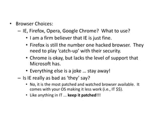 • Browser Choices:
– IE, Firefox, Opera, Google Chrome? What to use?
• I am a firm believer that IE is just fine.
• Firefox is still the number one hacked browser. They
need to play ‘catch-up’ with their security.
• Chrome is okay, but lacks the level of support that
Microsoft has.
• Everything else is a joke … stay away!
– Is IE really as bad as ‘they’ say?
• No, it is the most patched and watched browser available. It
comes with your OS making it less work (i.e., IT $$).
• Like anything in IT ... keep it patched!!!
 