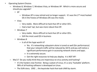 • Operating System Choices
– Windows 8, Windows 7, Windows Vista, or Windows XP: Which is more secure and
should you upgrade?
• XP
– Windows XP is now retired and no longer support. It’s was the 2nd most hacked
OS in the history of Windows (95 was the most).
• Vista
– Very stable. More difficult to hack than XP or other OS’s.
– Had a bad ‘rap’, but was more robust than XP.
• Windows 7
– Very stable. More difficult to hack than XP or other OS’s.
– Still the most used OS in business
• Windows 8
– Is all of the hype worth it?
» Yes. It’s networking subsystem alone is tuned so well (for performance)
that your network traffic will be reduced by 18+% and you will notice a
significant performance gain in accessing network shares and apps.
» It is extremely secure.
» Get the right resources to help you deploy. It is NOT XP!
– Mac’s? Do you really think they are impervious to virus activity and hacking?
• It’s the hackers new frontier. Being a subset of Linux, it’s a very ‘hackable’ platform.
98% of all hacking software is developed on Linux.
• The SUN story. 1992 … the keystroke hack that took UNIX by storm.
 