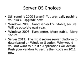 Server OS Choices
• Still running 2000 Server? You are really pushing
your luck. Upgrade now.
• Windows 2003: Good server OS. Stable, secure.
Will be obsolete next year.
• Windows 2008: Even better. More stable. More
secure.
• Server 2012: The most secure server platform to
date (based on Windows 8 code). Why would
you not want to run it? Applications will decide.
Push your vendors to certify their code on 2012
now!
 