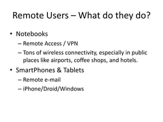 Remote Users – What do they do?
• Notebooks
– Remote Access / VPN
– Tons of wireless connectivity, especially in public
places like airports, coffee shops, and hotels.
• SmartPhones & Tablets
– Remote e-mail
– iPhone/Droid/Windows
 