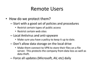 Remote Users
• How do we protect them?
– Start with a good set of policies and procedures
• Restrict certain types of public access
• Restrict certain web sites
– Local Antivirus and anti-spyware
• Make sure you have a policy to keep it up to date.
– Don’t allow data storage on the local drive
• Make them connect to VPN to store their files on a file
server. This protects the company from data loss as well as
data theft.
– Force all updates (Microsoft, AV, etc) daily
 