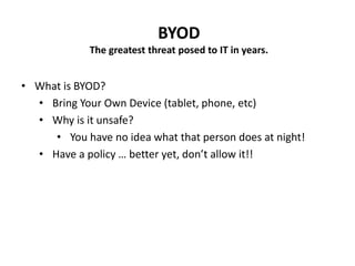 BYOD
The greatest threat posed to IT in years.
• What is BYOD?
• Bring Your Own Device (tablet, phone, etc)
• Why is it unsafe?
• You have no idea what that person does at night!
• Have a policy … better yet, don’t allow it!!
 