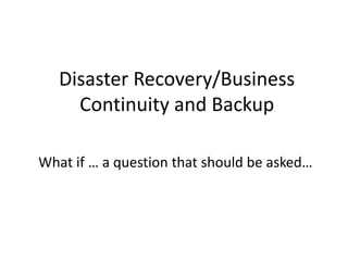 Disaster Recovery/Business
Continuity and Backup
What if … a question that should be asked…
 