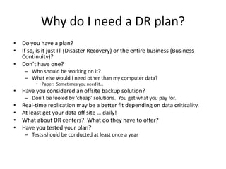Why do I need a DR plan?
• Do you have a plan?
• If so, is it just IT (Disaster Recovery) or the entire business (Business
Continuity)?
• Don’t have one?
– Who should be working on it?
– What else would I need other than my computer data?
• Paper: Sometimes you need it…
• Have you considered an offsite backup solution?
– Don’t be fooled by ‘cheap’ solutions. You get what you pay for.
• Real-time replication may be a better fit depending on data criticality.
• At least get your data off site … daily!
• What about DR centers? What do they have to offer?
• Have you tested your plan?
– Tests should be conducted at least once a year
 