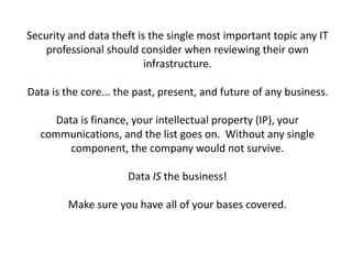 Security and data theft is the single most important topic any IT
professional should consider when reviewing their own
infrastructure.
Data is the core... the past, present, and future of any business.
Data is finance, your intellectual property (IP), your
communications, and the list goes on. Without any single
component, the company would not survive.
Data IS the business!
Make sure you have all of your bases covered.
 