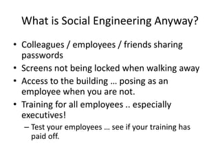 What is Social Engineering Anyway?
• Colleagues / employees / friends sharing
passwords
• Screens not being locked when walking away
• Access to the building … posing as an
employee when you are not.
• Training for all employees .. especially
executives!
– Test your employees … see if your training has
paid off.
 