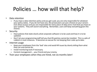 Policies … how will that help?
• Data retention
– If you have a data retention policy and you get sued, you are only responsible for whatever
your policy states. If you do not have one, the prosecutors can put a freeze on your servers
(not allow access) and you are responsible for every piece of data and e-mail that you have on
your systems. They will search everything. Remember, users will keep everything given the
chance.
• Security
– Have policies that state clearly what corporate software is to be used and how it is to be
updated.
– Don’t let your programming staff tell you that OS patches cannot be installed. This is a pile of
rubbish in most instances. It becomes an excuse for not keeping their code up to date.
• Internet usage
– Keep your employees from the ‘bad’ sites and avoid HR issues by clearly telling them what
they can and cannot do.
– Install monitoring tools if necessary.
– Content management … your friend and your enemy.
• Train your employees when they are hired, not six months later!
 