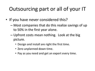 Outsourcing part or all of your IT
• If you have never considered this?
– Most companies that do this realize savings of up
to 50% in the first year alone.
– Upfront costs mean nothing. Look at the big
picture.
• Design and install are right the first time.
• Zero unplanned down time.
• Pay as you need and get an expert every time.
 