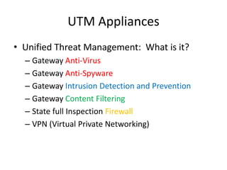 UTM Appliances
• Unified Threat Management: What is it?
– Gateway Anti-Virus
– Gateway Anti-Spyware
– Gateway Intrusion Detection and Prevention
– Gateway Content Filtering
– State full Inspection Firewall
– VPN (Virtual Private Networking)
 