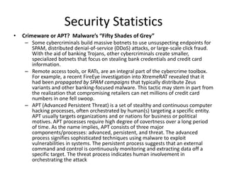 Security Statistics
• Crimeware or APT? Malware’s “Fifty Shades of Grey”
– Some cybercriminals build massive botnets to use unsuspecting endpoints for
SPAM, distributed denial-of-service (DDoS) attacks, or large-scale click fraud.
With the aid of banking Trojans, other cybercriminals create smaller,
specialized botnets that focus on stealing bank credentials and credit card
information.
– Remote access tools, or RATs, are an integral part of the cybercrime toolbox.
For example, a recent FireEye investigation into XtremeRAT revealed that it
had been propagated by SPAM campaigns that typically distribute Zeus
variants and other banking-focused malware. This tactic may stem in part from
the realization that compromising retailers can net millions of credit card
numbers in one fell swoop.
– APT (Advanced Persistent Threat) is a set of stealthy and continuous computer
hacking processes, often orchestrated by human(s) targeting a specific entity.
APT usually targets organizations and or nations for business or political
motives. APT processes require high degree of covertness over a long period
of time. As the name implies, APT consists of three major
components/processes: advanced, persistent, and threat. The advanced
process signifies sophisticated techniques using malware to exploit
vulnerabilities in systems. The persistent process suggests that an external
command and control is continuously monitoring and extracting data off a
specific target. The threat process indicates human involvement in
orchestrating the attack
 