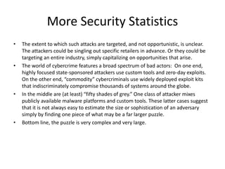 More Security Statistics
• The extent to which such attacks are targeted, and not opportunistic, is unclear.
The attackers could be singling out specific retailers in advance. Or they could be
targeting an entire industry, simply capitalizing on opportunities that arise.
• The world of cybercrime features a broad spectrum of bad actors: On one end,
highly focused state-sponsored attackers use custom tools and zero-day exploits.
On the other end, “commodity” cybercriminals use widely deployed exploit kits
that indiscriminately compromise thousands of systems around the globe.
• In the middle are (at least) “fifty shades of grey.” One class of attacker mixes
publicly available malware platforms and custom tools. These latter cases suggest
that it is not always easy to estimate the size or sophistication of an adversary
simply by finding one piece of what may be a far larger puzzle.
• Bottom line, the puzzle is very complex and very large.
 