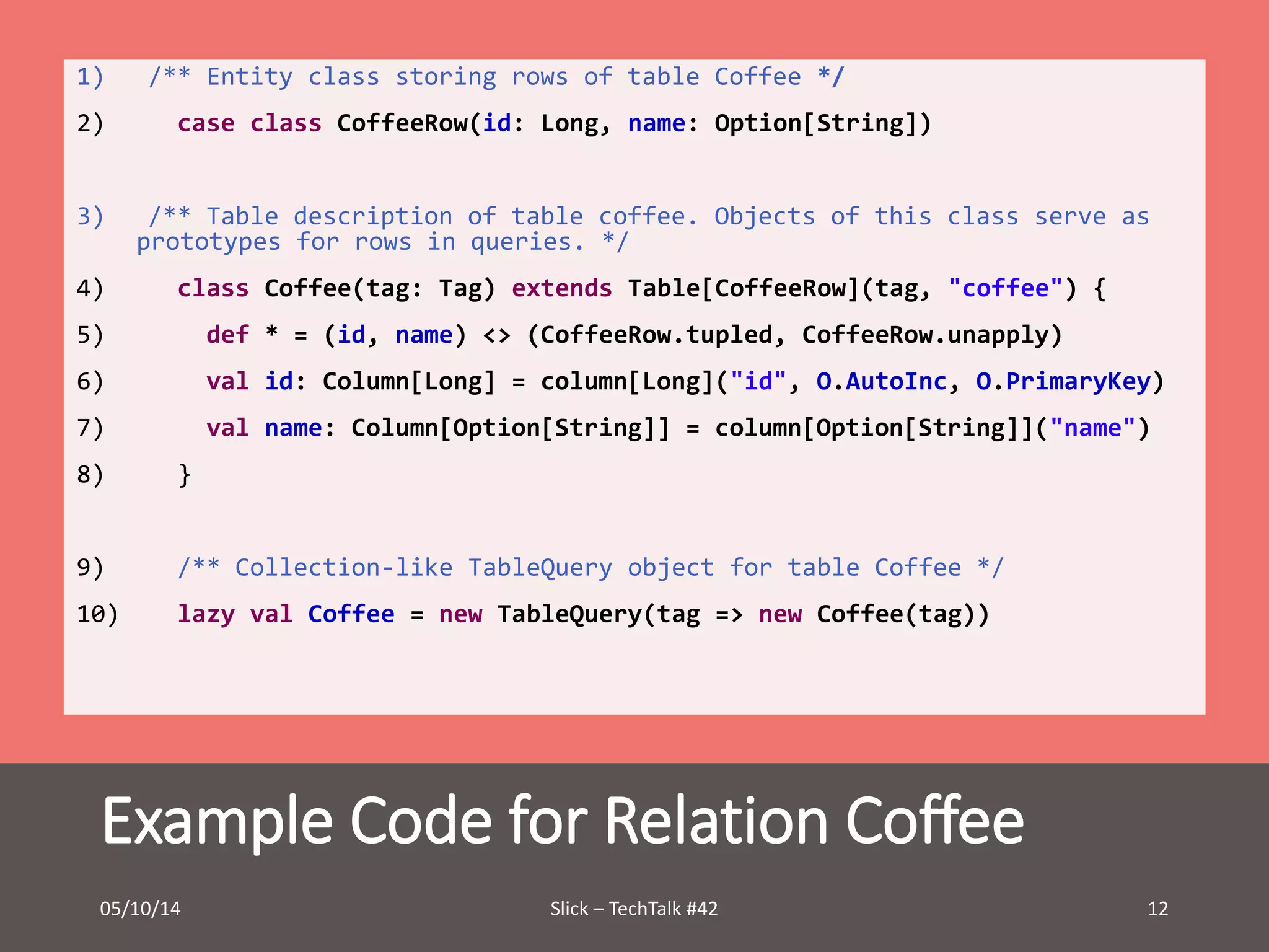 1) /** Entity class storing rows of table Coffee */ 
2) case class CoffeeRow(id: Long, name: Option[String]) 
3) /** Table description of table coffee. Objects of this class serve as 
prototypes for rows in queries. */ 
4) class Coffee(tag: Tag) extends Table[CoffeeRow](tag, "coffee") { 
5) def * = (id, name) <> (CoffeeRow.tupled, CoffeeRow.unapply) 
6) val id: Column[Long] = column[Long]("id", O.AutoInc, O.PrimaryKey) 
7) val name: Column[Option[String]] = column[Option[String]]("name") 
8) } 
9) /** Collection-like TableQuery object for table Coffee */ 
10) lazy val Coffee = new TableQuery(tag => new Coffee(tag)) 
Example Code for Relation Coffee 
05/10/14 Slick – TechTalk #42 12 
 