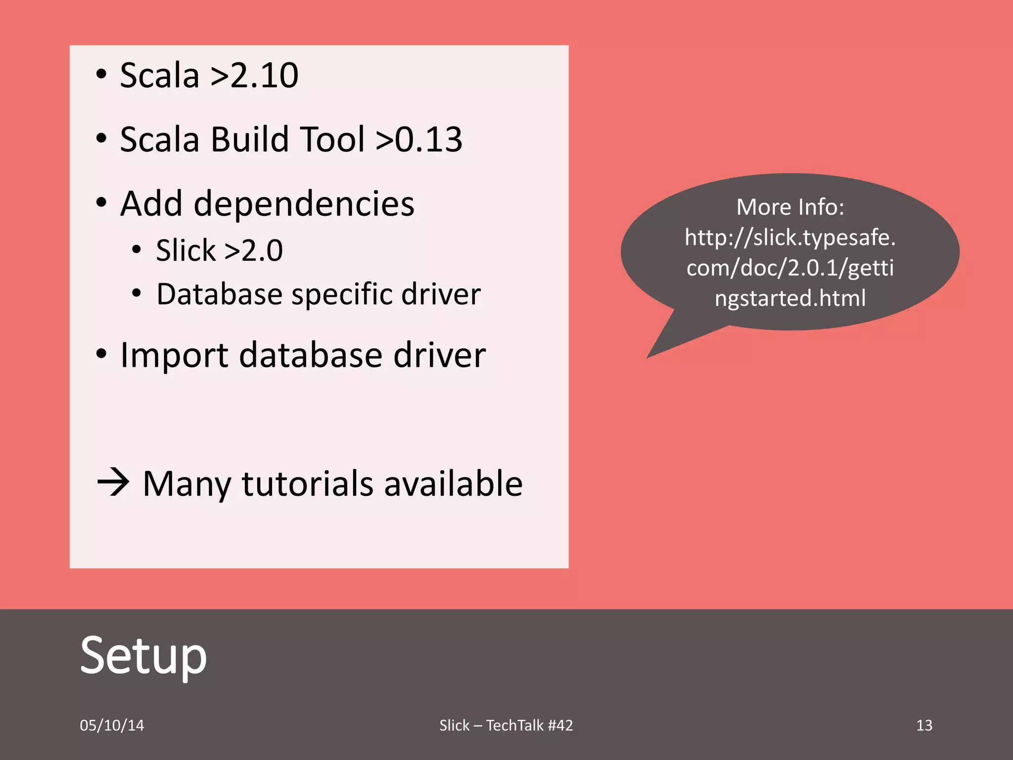 • Scala >2.10 
• Scala Build Tool >0.13 
• Add dependencies 
• Slick >2.0 
• Database specific driver 
• Import database driver 
 Many tutorials available 
Setup 
More Info: 
http://slick.typesafe. 
com/doc/2.0.1/getti 
ngstarted.html 
05/10/14 Slick – TechTalk #42 13 
 