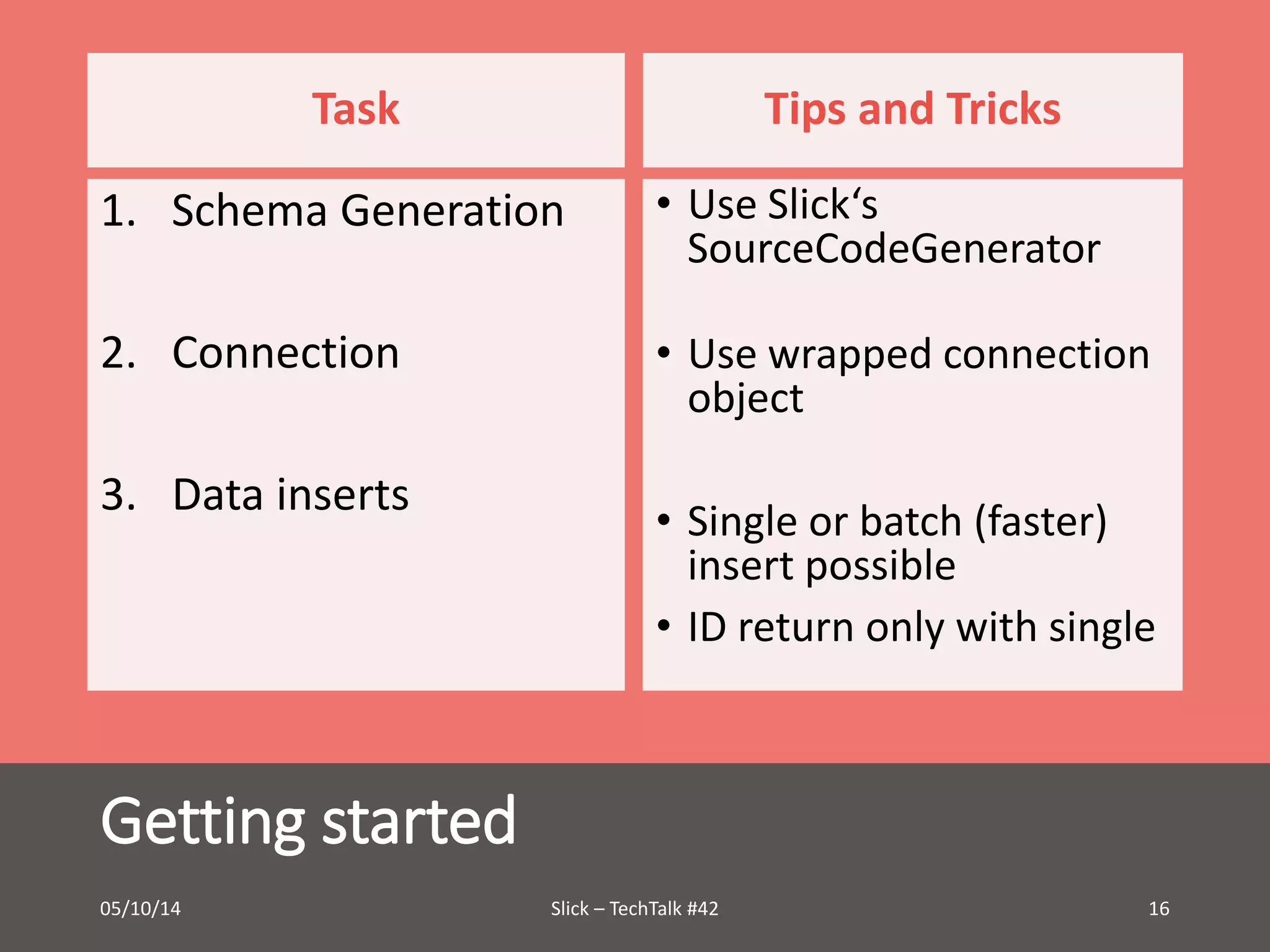 Task 
1. Schema Generation 
2. Connection 
3. Data inserts 
Getting started 
Tips and Tricks 
• Use Slick‘s 
SourceCodeGenerator 
• Use wrapped connection 
object 
• Single or batch (faster) 
insert possible 
• ID return only with single 
05/10/14 Slick – TechTalk #42 16 
 