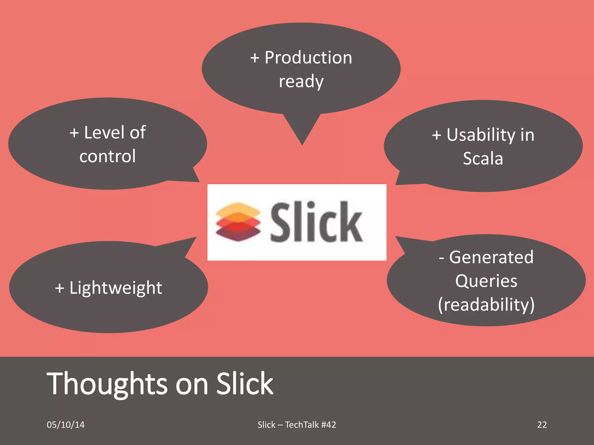 + Production 
+ Level of 
control 
+ Lightweight 
Thoughts on Slick 
+ Usability in 
Scala 
- Generated 
Queries 
(readability) 
ready 
05/10/14 Slick – TechTalk #42 22 
 