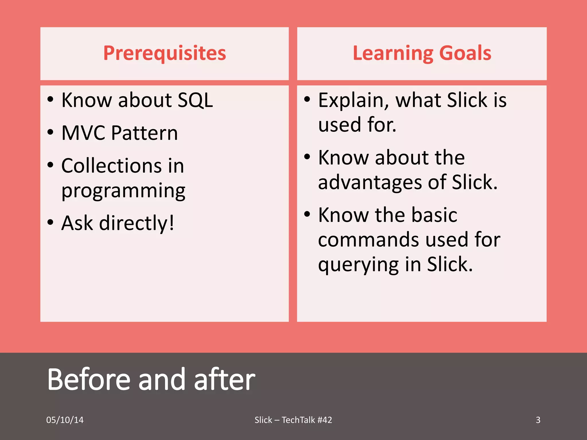 Prerequisites 
• Know about SQL 
• MVC Pattern 
• Collections in 
programming 
• Ask directly! 
Before and after 
Learning Goals 
• Explain, what Slick is 
used for. 
• Know about the 
advantages of Slick. 
• Know the basic 
commands used for 
querying in Slick. 
05/10/14 Slick – TechTalk #42 3 
 