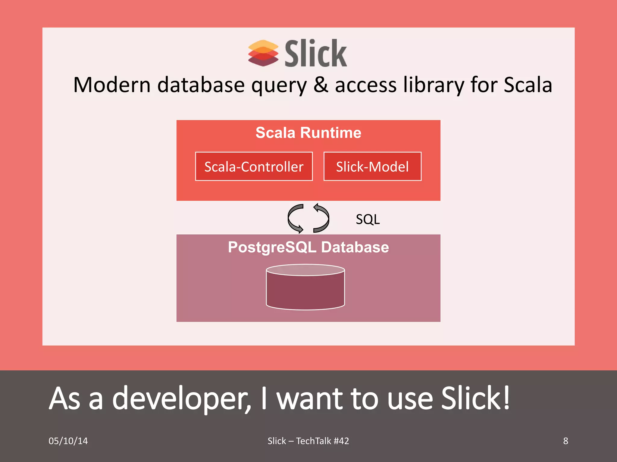 Modern database query & access library for Scala 
Scala Runtime 
Scala-Controller Slick-Model 
SQL 
PostgreSQL Database 
As a developer, I want to use Slick! 
05/10/14 Slick – TechTalk #42 8 
 