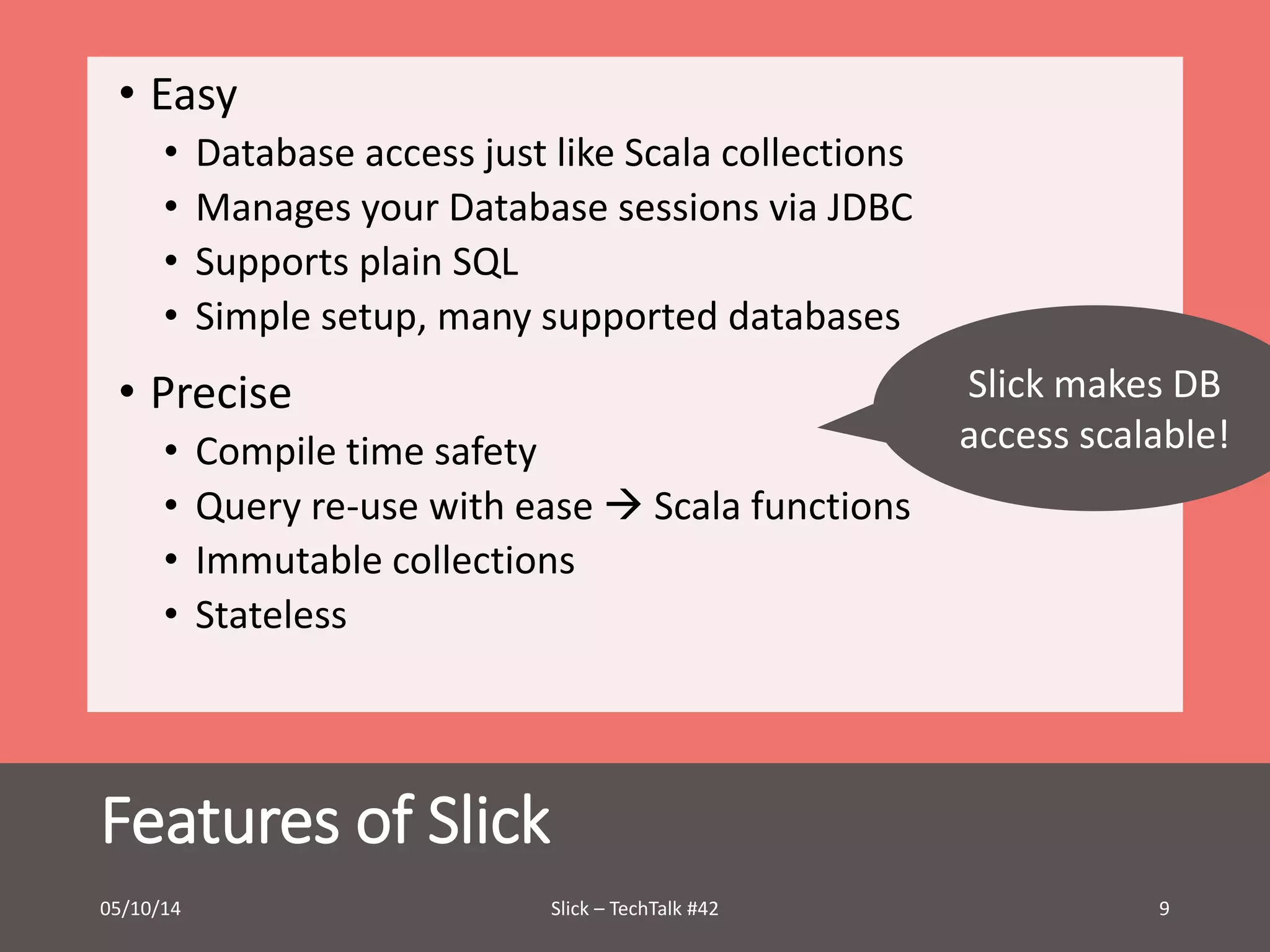 • Easy 
• Database access just like Scala collections 
• Manages your Database sessions via JDBC 
• Supports plain SQL 
• Simple setup, many supported databases 
• Precise 
• Compile time safety 
• Query re-use with ease  Scala functions 
• Immutable collections 
• Stateless 
Features of Slick 
Slick makes DB 
access scalable! 
05/10/14 Slick – TechTalk #42 9 
 