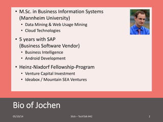 • M.Sc. in Business Information Systems 
(Mannheim University) 
• Data Mining & Web Usage Mining 
• Cloud Technologies 
• 5 years with SAP 
(Business Software Vendor) 
• Business Intelligence 
• Android Development 
• Heinz-Nixdorf Fellowship-Program 
• Venture Capital Investment 
• Ideabox / Mountain SEA Ventures 
Bio of Jochen 
05/10/14 Slick – TechTalk #42 2 
 