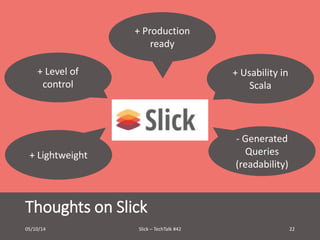 + Production 
+ Level of 
control 
+ Lightweight 
Thoughts on Slick 
+ Usability in 
Scala 
- Generated 
Queries 
(readability) 
ready 
05/10/14 Slick – TechTalk #42 22 
 