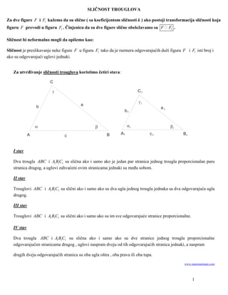 SLIČNOST TROUGLOVA

Za dve figure F i F1 kažemo da su slične ( sa koeficijentom sličnosti k ) ako postoji transformacija sličnosti koja
figuru F prevodi u figuru F1 . Činjenicu da su dve figure slične obeležavamo sa F         F1 .

Sličnost bi neformalno mogli da opišemo kao:

Sličnost je preslikavanje neke figure F u figuru F1 tako da je razmera odgovarajućih duži figura F i F1 isti broj i
ako su odgovarajući uglovi jednaki.


   Za utvrđivanje sličnosti trouglova koristimo četiri stava:

                        C

                                                                         C1

                                                                          1
                  b                      a
                                                                                     a1
                                                                  b1


                                                                   1                    1
              A                                         B       A1              c1                B1
                                c


   I stav

   Dva trougla ABC i A1 B1C1 su slična ako i samo ako je jedan par stranica jednog trougla proporcionalan paru
   stranica drugog, a uglovi zahvaćeni ovim stranicama jednaki su među sobom.

   II stav

   Trouglovi ABC i A1 B1C1 su slični ako i samo ako su dva ugla jednog trougla jednaka sa dva odgovarajuća ugla
   drugog.

   III stav

   Trouglovi ABC i A1 B1C1 su slični ako i samo ako su im sve odgovarajuće stranice proporcionalne.

   IV stav

   Dva trougla ABC i A1 B1C1 su slična ako i samo ako su dve stranice jednog trougla proporcionalne
   odgovarajućim stranicama drugog , uglovi naspram dveju od tih odgovarajućih stranica jednaki, a naspram

   drugih dveju odgovarajućih stranica su oba ugla oštra , oba prava ili oba tupa.
                                                                                                  www.matematiranje.com




                                                                                                       1
 
