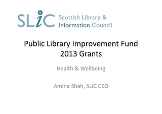 Public Library Improvement Fund 
2013 Grants
Health & Wellbeing
Amina Shah, SLIC CEO
 