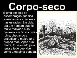Corpo-seco
É uma espécie de
assombração que fica
assustando as pessoas
nas estradas. Em vida,
era um homem que foi
muito malvado e só
pensava em fazer coisas
ruins, chegando a
prejudicar e maltratar a
própria mãe. Após sua
morte, foi rejeitado pela
terra e teve que viver
como uma alma penada.
 