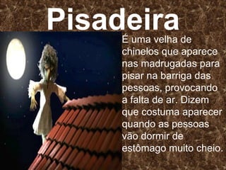 Pisadeira
     É uma velha de
     chinelos que aparece
     nas madrugadas para
     pisar na barriga das
     pessoas, provocando
     a falta de ar. Dizem
     que costuma aparecer
     quando as pessoas
     vão dormir de
     estômago muito cheio.
 