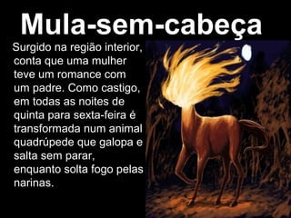 Mula-sem-cabeça
Surgido na região interior,
conta que uma mulher
teve um romance com
um padre. Como castigo,
em todas as noites de
quinta para sexta-feira é
transformada num animal
quadrúpede que galopa e
salta sem parar,
enquanto solta fogo pelas
narinas.
 
