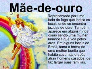 Mãe-de-ouro
     Representada por uma
     bola de fogo que indica os
     locais onde se encontra
     jazidas de ouro. Também
     aparece em alguns mitos
     como sendo uma mulher
     luminosa que voa pelos
     ares. Em alguns locais do
     Brasil, toma a forma de
     uma mulher bonita que
     habita cavernas e após
     atrair homens casados, os
     faz largar suas famílias.
 