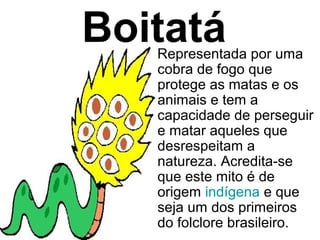 Boitatá
   Representada por uma
   cobra de fogo que
   protege as matas e os
   animais e tem a
   capacidade de perseguir
   e matar aqueles que
   desrespeitam a
   natureza. Acredita-se
   que este mito é de
   origem indígena e que
   seja um dos primeiros
   do folclore brasileiro.
 