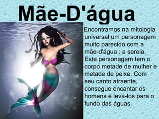 Mãe-D'água
     Encontramos na mitologia
     universal um personagem
     muito parecido com a
     mãe-d'água : a sereia.
     Este personagem tem o
     corpo metade de mulher e
     metade de peixe. Com
     seu canto atraente,
     consegue encantar os
     homens e levá-los para o
     fundo das águas.
 