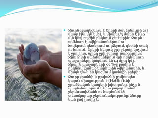  Ջուրն զբաղեցնում է Երկրի մակերևույթի 2/3
մասը (361 մլն կմ2), և միայն 1/3 մասն է (149

մլն կմ2) բաժին ընկնում ցամաքին: Ջուրն
ամենուր է՝ օվկիանոսներում ու
ծովերում, գետերում ու լճերում, գետնի տակ
ու հողում: Երկրի հեղուկ ջրի շերտը կոչվում
է ջրոլորտ, պինդ ջրի շերտը՝ սառցոլորտ:
Ջրոլորտի սահմաններում ջրի ընդհանուր
պաշարները կազմում են 1,4 մլրդ կմ3:
Ջրային պաշարների 97 %-ը բաժին է
ընկնում Համաշխարհային օվկիանոսին, և
միայն 3%-ն են կազմում ցամաքի ջրերը:
 Ջուրը ջրածնի և թթվածնի քիմիապես
կայուն միացություն է (H2O): Ունի
ջրածնական կապերի խիտ ցանց, ինչը և
պայմանավորում է նրա բարձր եռման
ջերմաստիճանն ու հալման մեծ
տեսակարար ջերմունակությունը: Ջուրը
նաև լավ լուծիչ է:

 