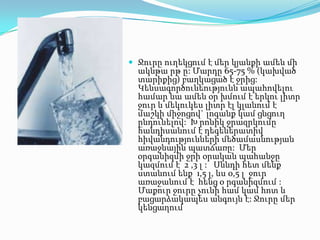  Ջուրը ուղեկցում է մեր կյանքի ամեն մի

ակնթա րթ ը: Մարդը 65-75 % (կախված
տարիքից) բաղկացած է ջրից:
Կենսագործունեությունն ապահովելու
համար նա ամեն օր խմում է երկու լիտր
ջուր և մեկուկես լիտր էլ կլանում է
մաշկի միջոցով` լոգանք կամ ցնցուղ
ընդունելով: Խ րոնիկ ջրազրկումը
հանդիսանում է դեգեներատիվ
հիվանդությունների մեծամասնության
առաջնային պատճառը: Մեր
օրգանիզմի ջրի օրական պահանջը
կազմում է 2 ,3 լ : Սննդի հետ մենք
ստանում ենք 1,5 լ, ևս 0,5 լ ջուր
առաջանում է հենց օ րգանիզմում :
Մաքուր ջուրը չունի համ կամ հոտ և
բացարձակապես անգույն է: Ջուրը մեր
կենցաղում

 