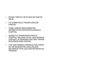 ●

●

●

●

●

PASSEI TRINTA E SETE DIAS NO PAM DE
IRAJÁ
FUI SUBMETIDA A TRANSFUSÃO DE
SANGUE
TOMEI VÁRIOS MEDICAMENTOS
ANTIBIÓTICOS EXISTENTES NAQUELE
HOSPITAL
QUASE FUI TRANSFERIDA PARA O
HOSPITAL SALGADO FILHO, MAS QUANDO
CHEGUEI LÁ DISSERAM QUE NÃO TINHAM
RECURSOS PARA TRATAR.
TIVE UMA PARADA CARDÍACA POR CONTA
DE UM ASCESSO NA JUGULAR QUE
INFLAMOUE TEVE QUE SER RETIRADO AS
PRESSAS

 