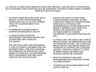 EU VIA NOS OLHARES QUE A MINHA SITUAÇÃO NÃO ERA BOA. CADA VEZ QUE EU PERGUNTAVA
SE IA FICAR BEM A ÚNICA RESPOSTA QUE ME DAVAM ERA: "ESTAMOS TRABALHANDO O MÁXIMO
PARA QUE ISSO ACONTEÇA!"

●

●

●

AS DORES ERAM INSUPORTÁVEIS, MEUS
BRAÇOS JÁ NÃO AGUENTAVAM MAIS
TANTAS AGULHAS, EU JÁ HAVIA TOMADO
TODO TIPO D EMEDICAMENTO DO
HOSPITAL.

●

O FERIMENTO IA AUMENTANDO E
SUBINDO EM DIREÇÃO AO JOELHO.
A CARNE DO MEU ESTAVA SE
DESFAZENDO COM TANTA RAPIDEZ QUE
JÁ DAVA PARA VER O OSSO DO
CALCANHAR
ATÉ QUE DEUS USOU UMA ENFERMEIRA
A QUAL EU NUNCA VI NA MINHA VIDA PRA
ME DIZER ASSIM: VOCÊ ESTÁ AFASTADA
DOS CAMINHOS DO SENHOR NÉ? DEUS
MANDA TE DIZER QUE SUA ENFERMIDADE
NÃO É PARA MORTE, MAS ISSO VOCÊ
QUEM VAI TER QUE ESCOLHER.

●

●

●

AQUELAS PALAVRAS FORAM COMO
FLÇECHA EM MEU CORAÇÃO. EU NÃO
CONSEGUIA PARAR DE CHORAR PORQUE
SABIA QUE EU ESTAVA ALI POR
DESOBEDIENCIA E INFIDELIDADE A DEUS.
DESDE O MOMENTO QUE VOCÊ FAZ O
ESPÍRITO SE AFASTAR DE VOCÊ,
AUTOMATICAMENTE FICAMOS
VULNERÁVEL A QUALQUER INVESTIDA DO
MAL.
EU PEDI AJUDA , RECONHECI MEU ERRO E
MEUS PECADOS, ME ARREPENDI DE CADA
UM PRATICADO OU NÃO, TIVE O APOIO DA
MINHA IGREJA E DAS MINHAS IRMÃS QUE
FORAM ATÉ AO HOSPITAL ME AJUDAR EM
ORAÇÃO, CARINHO E FORÇA E O APOIO
DA MINHA FAMILIA EM GERAL QUE
ESTAVAM SEMPRE ME VISITANDO
DEUS FOI FAZENDO O MILAGRE!
DESCOBRIRAM A BACTÉRIA QUE ESTAVA
ALOJANDA EM MIM
TIVERAM QUE PEDIR MEDICAMENTO EM
OUTRO HOSPITAL.

 