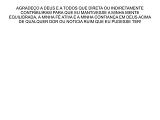 AGRADEÇO A DEUS E A TODOS QUE DIRETA OU INDIRETAMENTE
CONTRIBUIRAM PARA QUE EU MANTIVESSE A MINHA MENTE
EQUILIBRADA, A MINHA FÉ ATIVA E A MINHA CONFIANÇA EM DEUS ACIMA
DE QUALQUER DOR OU NOTICIA RUIM QUE EU PUDESSE TER!

 