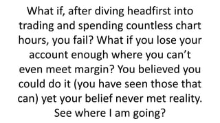 What if, after diving headfirst into trading and spending countless chart hours, you fail? What if you lose your account enough where you can’t even meet margin? You believed you could do it (you have seen those that can) yet your belief never met reality. See where I am going?  