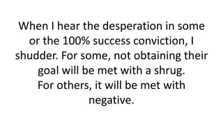 When I hear the desperation in some or the 100% success conviction, I shudder. For some, not obtaining their goal will be met with a shrug. For others, it will be met with negative.  