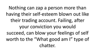 Nothing can zap a person more than having their self-esteem blown out like their trading account. Failing, after your conviction you would succeed, can blow your feelings of self worth to the “What good am I” type of chatter.  