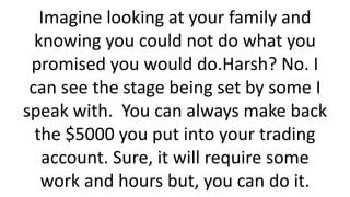 Imagine looking at your family and knowing you could not do what you promised you would do.Harsh? No. I can see the stage being set by some I speak with. You can always make back the $5000 you put into your trading account. Sure, it will require some work and hours but, you can do it.  
