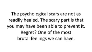 The psychological scars are not as readily healed. The scary part is that you may have been able to prevent it. Regret? One of the most brutal feelings we can have.  