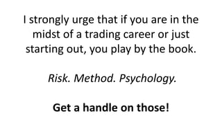 I strongly urge that if you are in the midst of a trading career or just starting out, you play by the book. Risk. Method. Psychology. Get a handle on those!  